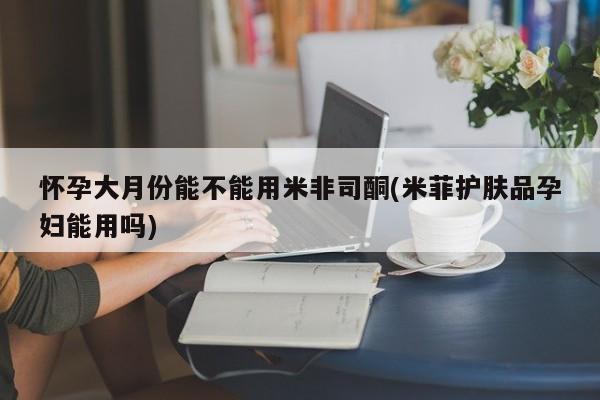 米非司酮片哪里有买怀孕大月份能不能用米非司酮(米菲护肤品孕妇能用吗)